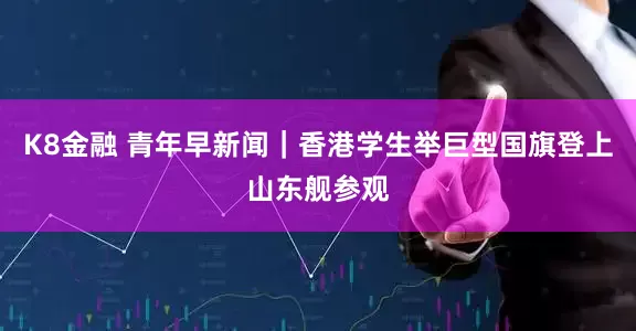 K8金融 青年早新闻｜香港学生举巨型国旗登上山东舰参观