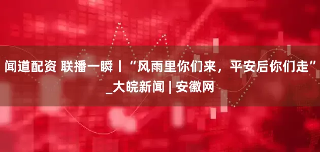 闻道配资 联播一瞬丨“风雨里你们来，平安后你们走”_大皖新闻 | 安徽网