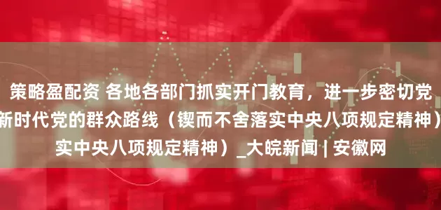 策略盈配资 各地各部门抓实开门教育，进一步密切党群干群关系——走好新时代党的群众路线（锲而不舍落实中央八项规定精神）_大皖新闻 | 安徽网