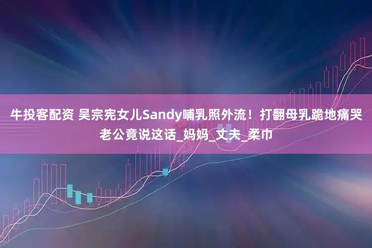牛投客配资 吴宗宪女儿Sandy哺乳照外流！打翻母乳跪地痛哭老公竟说这话_妈妈_丈夫_柔巾