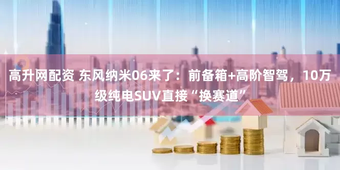 高升网配资 东风纳米06来了：前备箱+高阶智驾，10万级纯电SUV直接“换赛道”