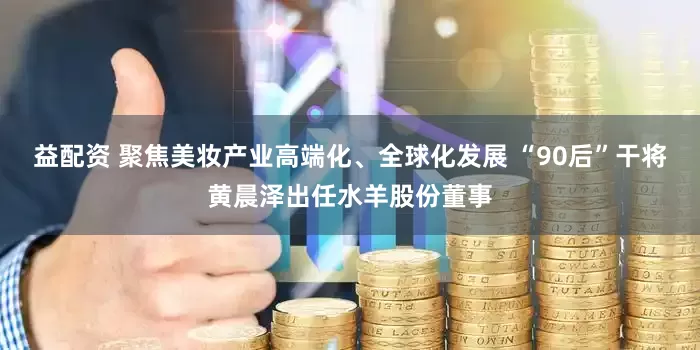 益配资 聚焦美妆产业高端化、全球化发展 “90后”干将黄晨泽出任水羊股份董事