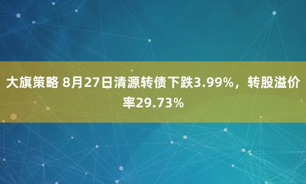 大旗策略 8月27日清源转债下跌3.99%，转股溢价率29.73%