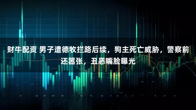 财牛配资 男子遭德牧拦路后续，狗主死亡威胁，警察前还嚣张，丑恶嘴脸曝光