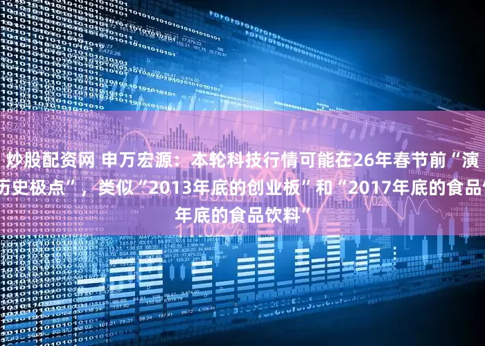 炒股配资网 申万宏源：本轮科技行情可能在26年春节前“演绎至历史极点”，类似“2013年底的创业板”和“2017年底的食品饮料”