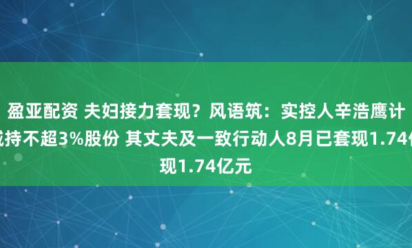 盈亚配资 夫妇接力套现？风语筑：实控人辛浩鹰计划减持不超3%股份 其丈夫及一致行动人8月已套现1.74亿元