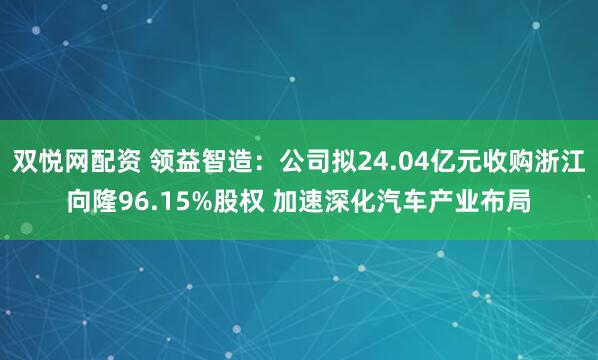 双悦网配资 领益智造：公司拟24.04亿元收购浙江向隆96.15%股权 加速深化汽车产业布局