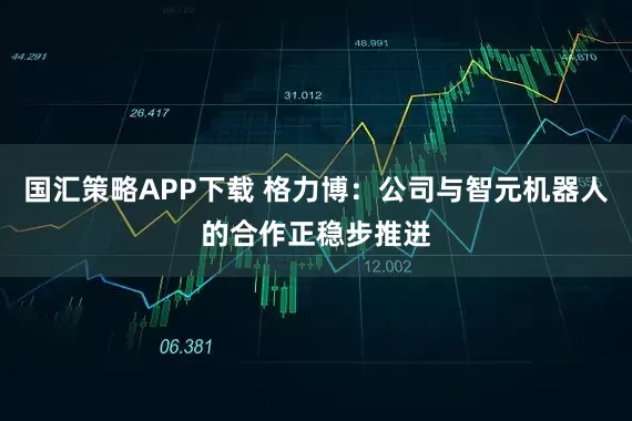 国汇策略APP下载 格力博：公司与智元机器人的合作正稳步推进