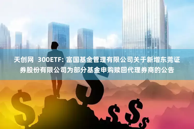 天创网  300ETF: 富国基金管理有限公司关于新增东莞证券股份有限公司为部分基金申购赎回代理券商的公告