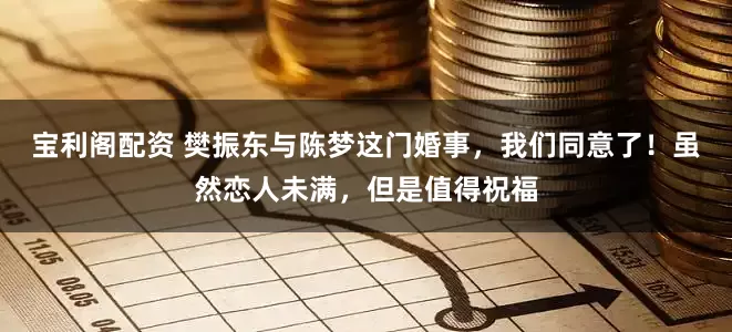 宝利阁配资 樊振东与陈梦这门婚事，我们同意了！虽然恋人未满，但是值得祝福