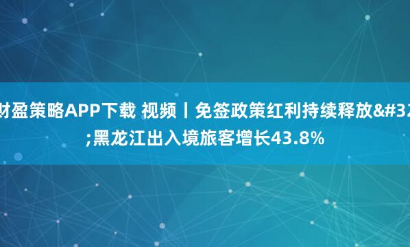 财盈策略APP下载 视频丨免签政策红利持续释放 黑龙江出入境旅客增长43.8%