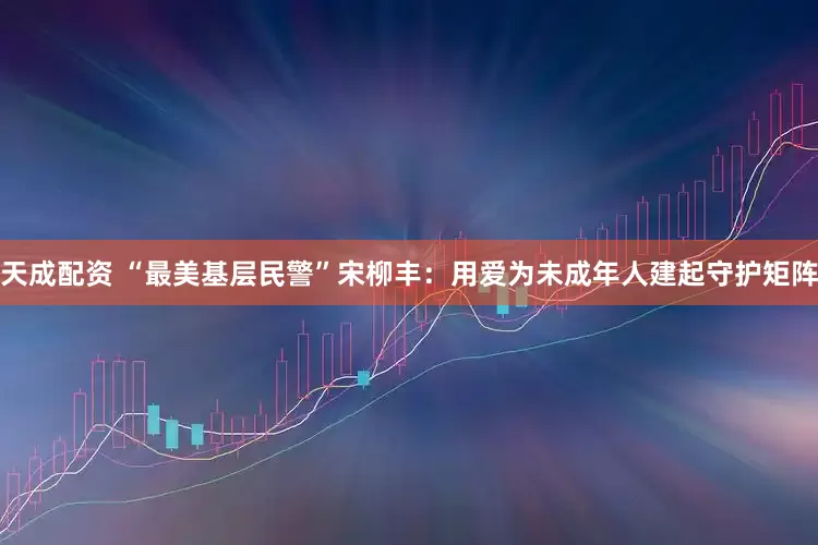 天成配资 “最美基层民警”宋柳丰：用爱为未成年人建起守护矩阵