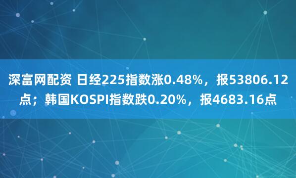 深富网配资 日经225指数涨0.48%，报53806.12点；韩国KOSPI指数跌0.20%，报4683.16点