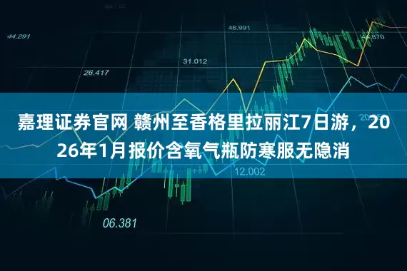 嘉理证券官网 赣州至香格里拉丽江7日游，2026年1月报价含氧气瓶防寒服无隐消
