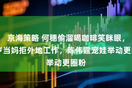 京海策略 何穗偷溜喝咖啡笑眯眼，36岁当妈拒外地工作，陈伟霆宠娃举动更圈粉